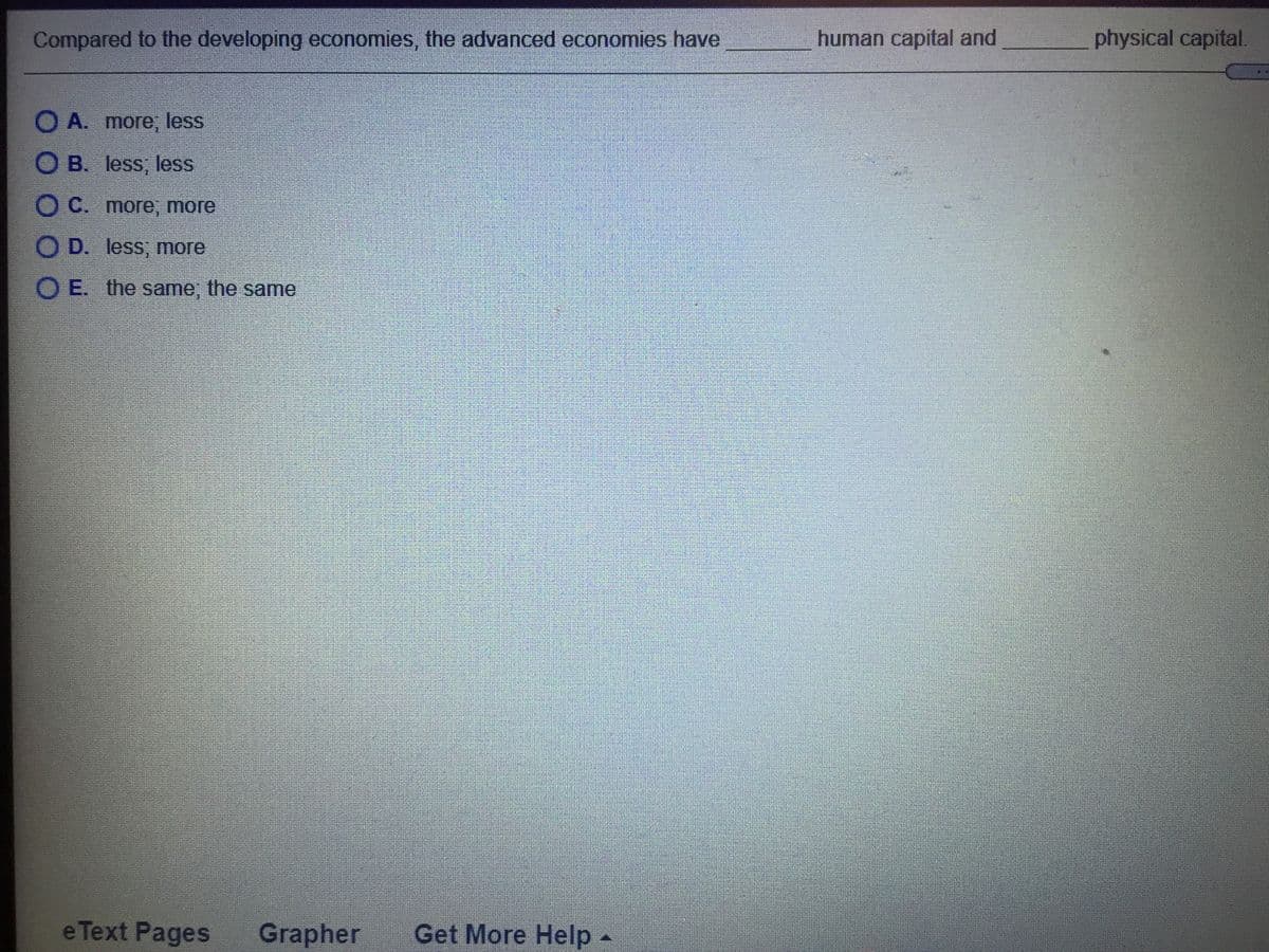 Compared to the developing economies, the advanced economies have
human capital and
physical capital.
O A. more, less
O B. less, less
O C. more, more
O D. less; more
O E. the same; the same
e Text Pages
Grapher
Get More Help-
