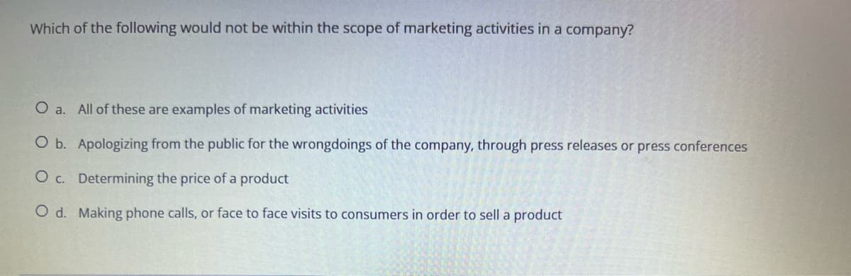 Which of the following would not be within the scope of marketing activities in a company?
O a. All of these are examples of marketing activities
O b. Apologizing from the public for the wrongdoings of the company, through press releases or press conferences
O c.
Determining the price of a product
O d. Making phone calls, or face to face visits to consumers in order to sell a product