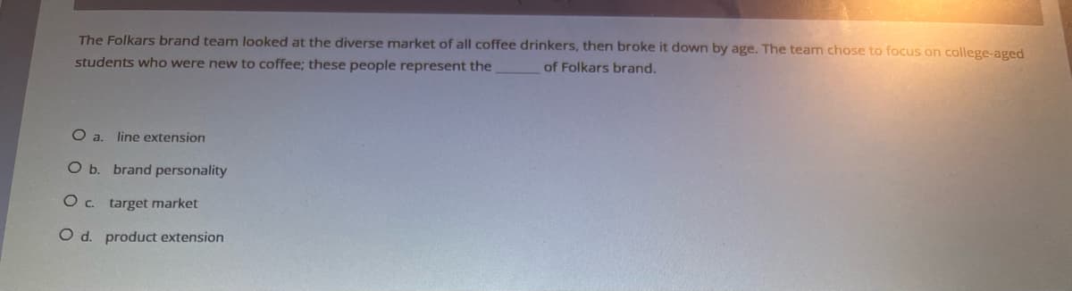 The Folkars brand team looked at the diverse market of all coffee drinkers, then broke it down by age. The team chose to focus on college-aged
students who were new to coffee; these people represent the
of Folkars brand.
O a. line extension
O b. brand personality
O C.
target market
O d. product extension
