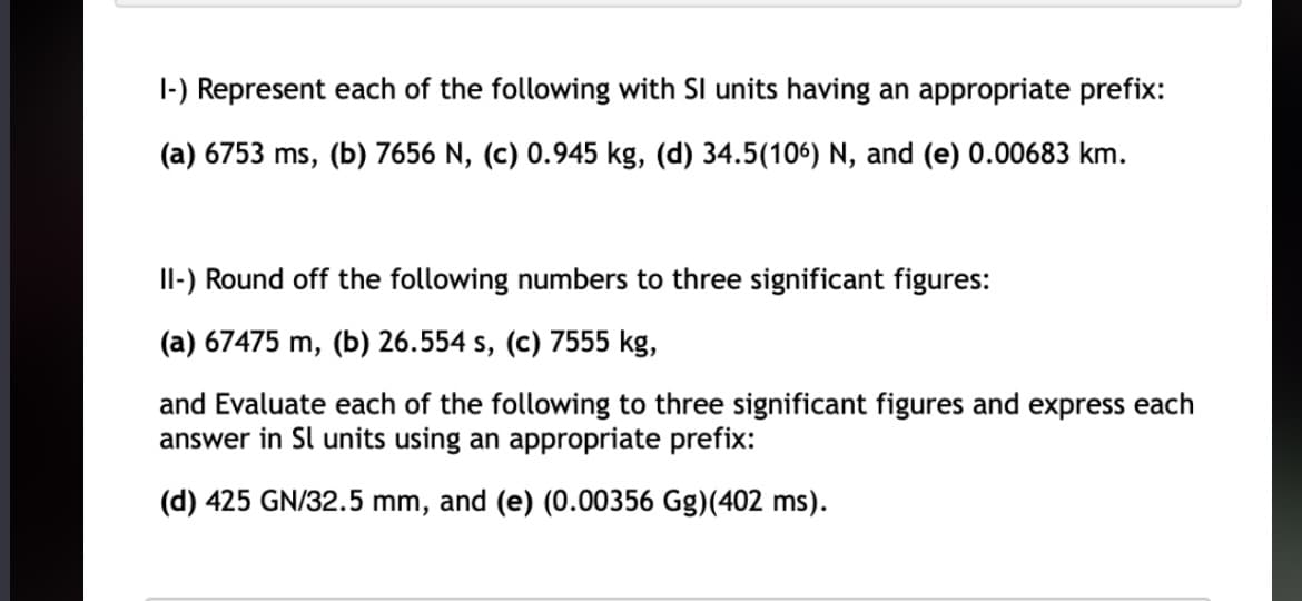 1-) Represent each of the following with SI units having an appropriate prefix:
(a) 6753 ms, (b) 7656 N, (c) 0.945 kg, (d) 34.5(106) N, and (e) 0.00683 km.
II-) Round off the following numbers to three significant figures:
(a) 67475 m, (b) 26.554 s, (c) 7555 kg,
and Evaluate each of the following to three significant figures and express each
answer in Sl units using an appropriate prefix:
(d) 425 GN/32.5 mm, and (e) (0.00356 Gg)(402 ms).