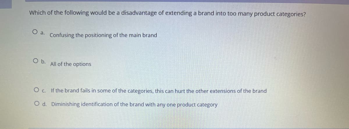 Which of the following would be a disadvantage of extending a brand into too many product categories?
O a.
Confusing the positioning of the main brand
O b.
All of the options
O c. If the brand fails in some of the categories, this can hurt the other extensions of the brand
O d. Diminishing identification of the brand with any one product category