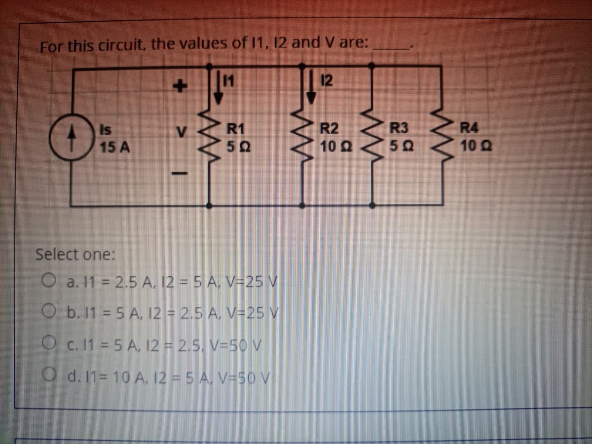 For this circuit, the values of I1, 12 and V are:
11
12
R2 R3
10 0
Is
R1
R4
15 A
50
10 Q
-
Select one:
O a. 11 2.5 A, 12 = 5 A, V=25 V
O b. 11 5 A, 12 = 2.5 A. V=25 V
O c. 11 5 A, 12 = 2.5, V=50 V
O d. 11= 10 A, 12 = 5 A, V=5O V
