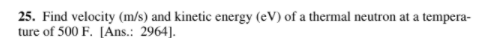 25. Find velocity (m/s) and kinetic energy (eV) of a thermal neutron at a tempera-
ture of 500 F. [Ans.: 2964].
