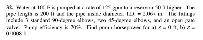 32. Water at 100 F is pumped at a rate of 125 gpm to a reservoir 50 ft higher. The
pipe length is 200 ft and the pipe inside diameter, I.D. = 2.067 in. The fittings
include 3 standard 90-degree elbows, two 45-degree elbows, and an open gate
valve. Pump efficiency is 70%. Find pump horsepower for a) ɛ = 0 ft, b) ɛ =
0.0008 ft.
