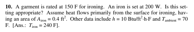 10. A garment is rated at 150 F for ironing. An iron is set at 200 W. Is this set-
ting appropriate? Assume heat flows primarily from the surface for ironing, hav-
ing an area of Airon = 0.4 ft. Other data include h = 10 Btu/ft².h-F and Tambient = 70
F. [Ans.: Tiron = 240 F].
%3D
