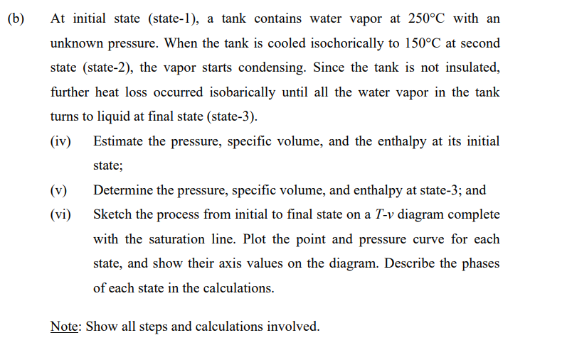 (b)
At initial state (state-1), a tank contains water vapor at 250°C with an
unknown pressure. When the tank is cooled isochorically to 150°C at second
state (state-2), the vapor starts condensing. Since the tank is not insulated,
further heat loss occurred isobarically until all the water vapor in the tank
turns to liquid at final state (state-3).
(iv)
Estimate the pressure, specific volume, and the enthalpy at its initial
state;
(v)
Determine the pressure, specific volume, and enthalpy at state-3; and
(vi)
Sketch the process from initial to final state on a T-v diagram complete
with the saturation line. Plot the point and pressure curve for each
state, and show their axis values on the diagram. Describe the phases
of each state in the calculations.
Note: Show all steps and calculations involved.
