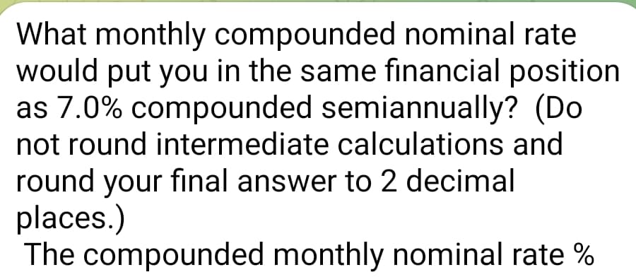 What monthly compounded nominal rate
would put you in the same financial position
as 7.0% compounded semiannually? (Do
not round intermediate calculations and
round your final answer to 2 decimal
places.)
The compounded monthly nominal rate %