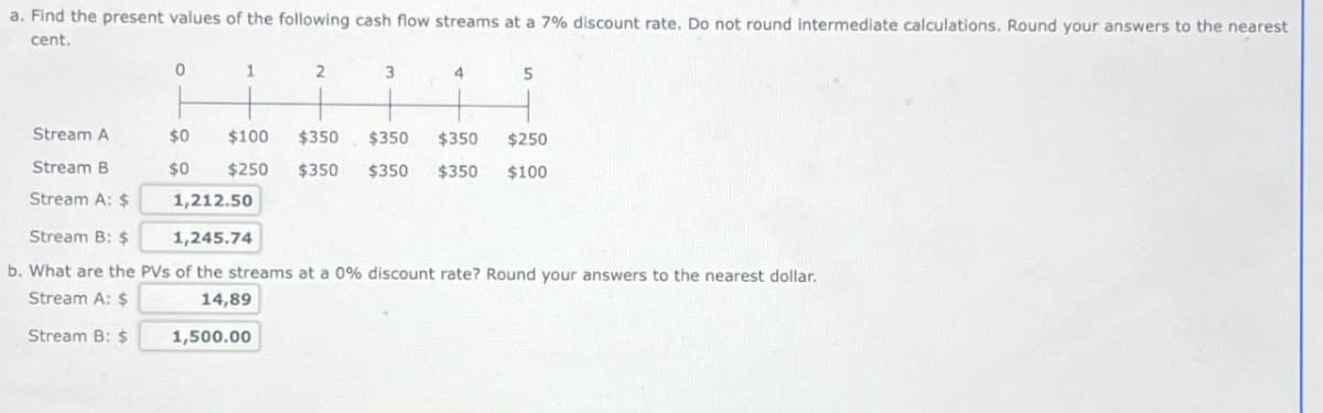 a. Find the present values of the following cash flow streams at a 7% discount rate. Do not round intermediate calculations. Round your answers to the nearest
cent.
0
1
2
3
4
5
Stream A
$0
$100
$350 $350
$350
$250
Stream B
$0
$250 $350 $350
$350
$100
Stream A: $
1,212.50
1,245.74
Stream B: $
b. What are the PVs of the streams at a 0% discount rate? Round your answers to the nearest dollar.
Stream A: $
14,89
Stream B: $
1,500.00