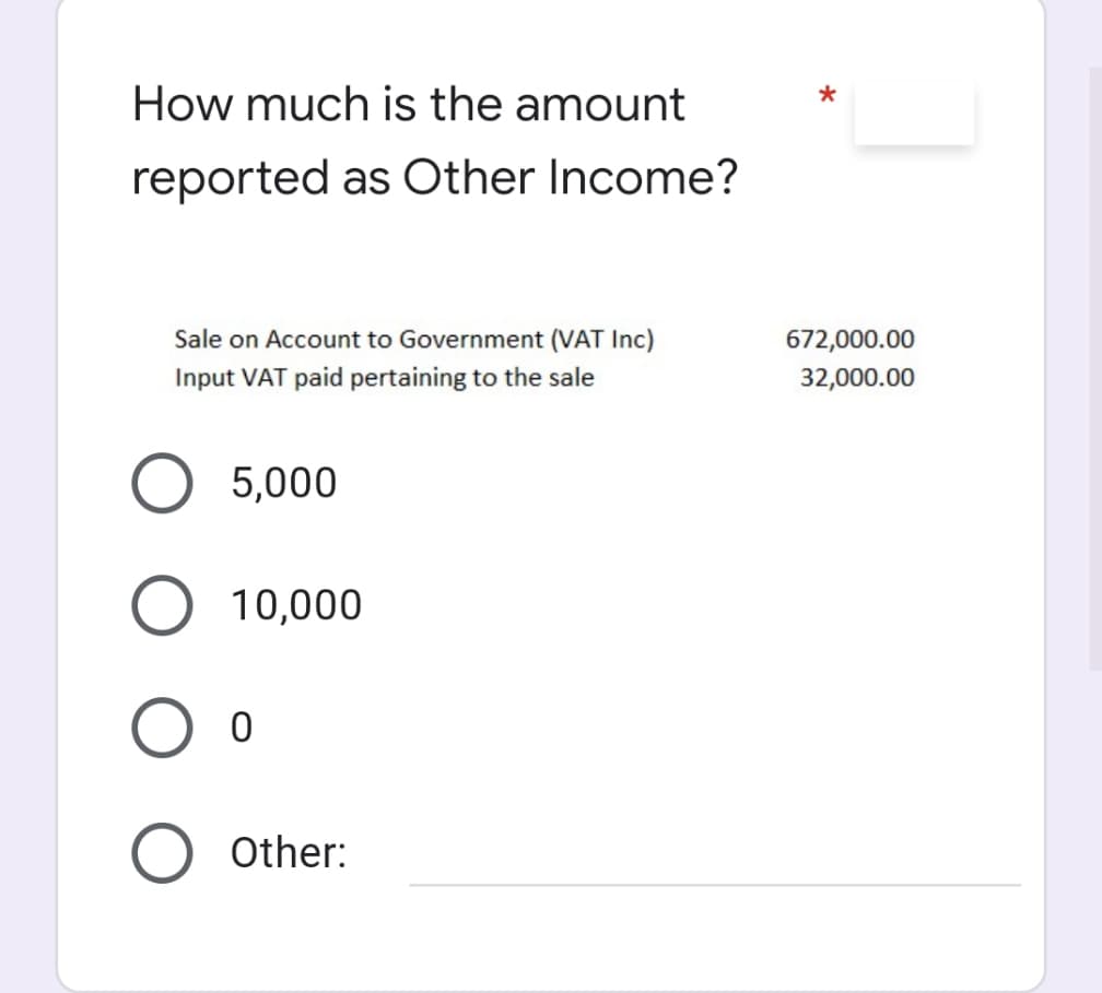 How much is the amount
reported as Other Income?
Sale on Account to Government (VAT Inc)
672,000.00
Input VAT paid pertaining to the sale
32,000.00
5,000
10,000
Other:
