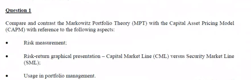Question 1
Compare and contrast the Markowitz Portfolio Theory (MPT) with the Capital Asset Pricing Model
(CAPM) with reference to the following aspects:
Risk measurement:
Risk-return graphical presentation – Capital Market Line (CML) versus Security Market Line
(SML):
Usage in portfolio management.
