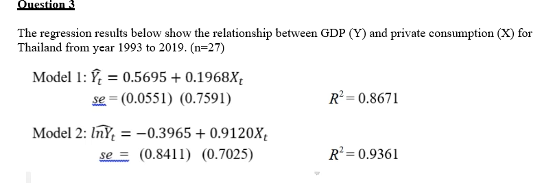Ouestion 3
The regression results below show the relationship between GDP (Y) and private consumption (X) for
Thailand from year 1993 to 2019. (n=27)
Model 1: Ý, = 0.5695 + 0.1968X;
se = (0.0551) (0.7591)
%3D
R? = 0.8671
Model 2: InY = -0.3965 + 0.9120X;
se = (0.8411) (0.7025)
%3D
R = 0.9361
