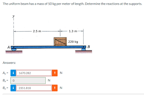 The uniform beam has a mass of 50 kg per meter of length. Determine the reactions at the supports.
Answers:
A,- i
Bx-
By-
0
1670.282
i 2351.818
2.5 m
N
N
N
1.3 mi
220 kg
B