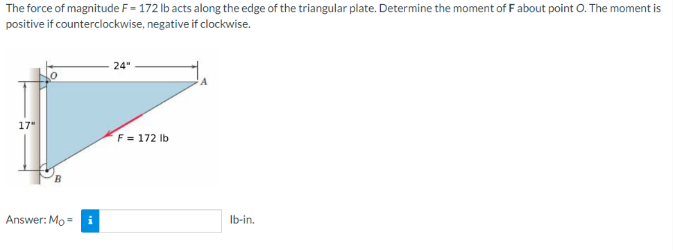 The force of magnitude F = 172 lb acts along the edge of the triangular plate. Determine the moment of F about point O. The moment is
positive if counterclockwise, negative if clockwise.
17"
B
Answer: Moi
24"
F = 172 lb
A
lb-in.