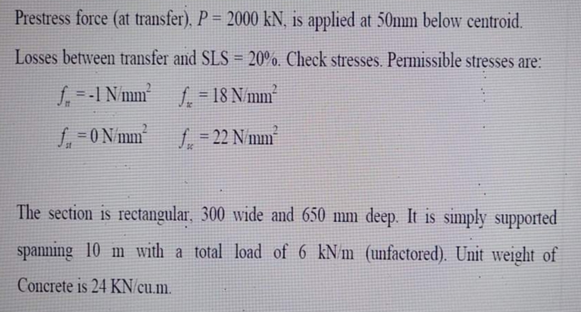 Prestress force (at transfer). P = 2000 kN, is applied at 50mm below centroid.
%3D
Losses between transfer and SLS = 20%. Check stresses. Permissible stresses are:
!3!
f. -I Nmm f = 18 N/mm
%3D
O N/mm
f = 22 N/mm
%3D
SC
The section is rectangular, 300 wide and 650 mm deep. It is simply supported
spanning 10 m with a total load of 6 kN m (unfactored). Unit weight of
Concrete is 24 KN/cu.m.
