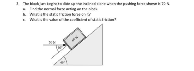 3. The block just begins to slide up the inclined plane when the pushing force shown is 70 N.
a. Find the normal force acting on the block.
b. What is the static friction force on it?
c. What is the value of the coefficient of static friction?
70 N
60 N
40
40
