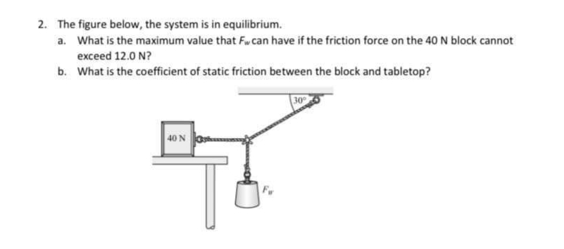 2. The figure below, the system is in equilibrium.
a. What is the maximum value that Fw can have if the friction force on the 40 N block cannot
exceed 12.0 N?
b. What is the coefficient of static friction between the block and tabletop?
30
40 N

