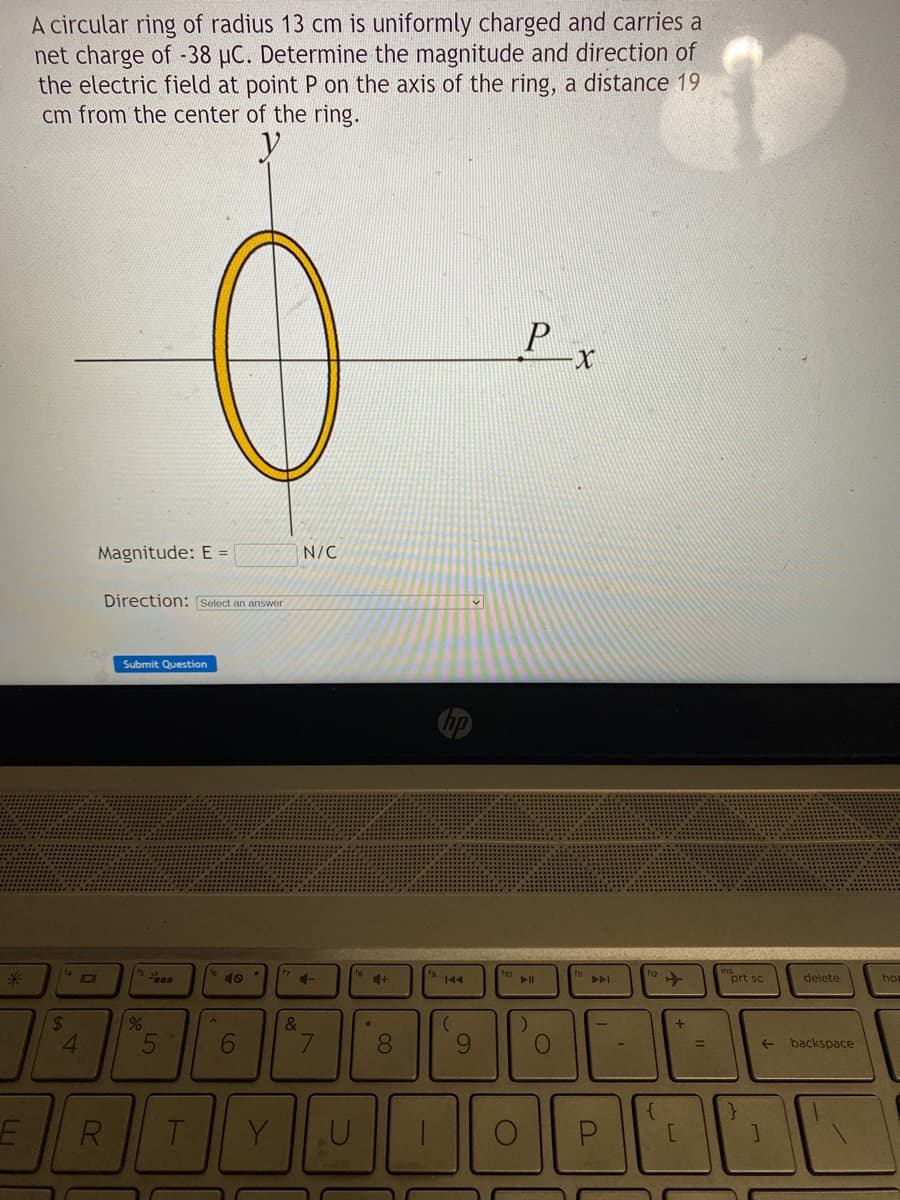 *
E
A circular ring of radius 13 cm is uniformly charged and carries a
net charge of -38 μC. Determine the magnitude and direction of
the electric field at point P on the axis of the ring, a distance 19
cm from the center of the ring.
y
14
$
101
4
Magnitude: E =
Direction: Select an answer
R
0
Submit Question
%
5
T
A
6
Y
N/C
4-
&
7
U
+
8
-
144
(
9
Px
)
O
DI
{
+
[
=
prt sc
delete
← backspace
]
hop