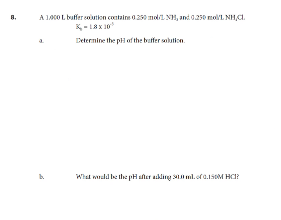 8.
A 1.000 L buffer solution contains 0.250 mol/L NH, and 0.250 mol/L NH,CI.
K, = 1.8 x 10*
Determine the pH of the buffer solution.
a.
What would be the pH after adding 30.0 mL of 0.150M HCl?
b.
