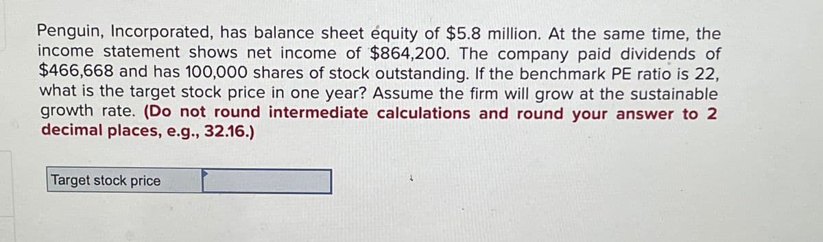 Penguin, Incorporated, has balance sheet equity of $5.8 million. At the same time, the
income statement shows net income of $864,200. The company paid dividends of
$466,668 and has 100,000 shares of stock outstanding. If the benchmark PE ratio is 22,
what is the target stock price in one year? Assume the firm will grow at the sustainable
growth rate. (Do not round intermediate calculations and round your answer to 2
decimal places, e.g., 32.16.)
Target stock price