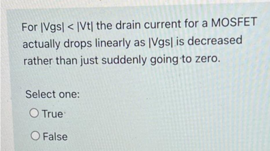 For |Vgs| < |Vt| the drain current for a MOSFET
actually drops linearly as [Vgs| is decreased
rather than just suddenly going to zero.
Select one:
True
O False

