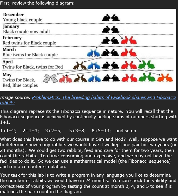 First, review the following diagram:
December
Young black couple
January
Black couple now adult
February
Red twins for Black couple
March
Blue twins for Black couple
April
Twins for Black, twins for Red
May
Twins for Black,
Red, Blue couples
it to
#bath
**********
Image source: Problematics: The breeding habits of Facebook shares and Fibonacci
rabbits.
This diagram represents the Fibonacci sequence in nature. You will recall that the
Fibonacci sequence is achieved by continually adding sums of numbers starting with
1+1.
1+1=2; 2+1=3; 3+2=5; 5+3=8; 8+5=13; and so on.
What does this have to do with our course in Sim and Mod? Well, suppose we want
to determine how many rabbits we would have if we kept one pair for two years (or
24 months). We could get two rabbits, feed and care for them for two years, then
count the rabbits. Too time-consuming and expensive, and we may not have the
facilities to do it. So we can use a mathematical model (the Fibonacci sequence)
and run a computer simulation.
Your task for this lab is to write a program in any language you like to determine
the number of rabbits we would have in 24 months. You can check the validity and
correctness of your program by testing the count at month 3, 4, and 5 to see if it
matches the pair count in the diagram.