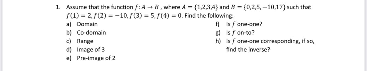 1. Assume that the function f: A → B, where A = {1,2,3,4} and B = {0,2,5,10,17} such that
f(1) = 2, f(2)= -10, f(3) = 5, f(4) = 0. Find the following:
a) Domain
b) Co-domain
c) Range
d) Image of 3
e) Pre-image of 2
f)
g)
h)
Is f one-one?
Is f on-to?
Is f one-one corresponding, if so,
find the inverse?