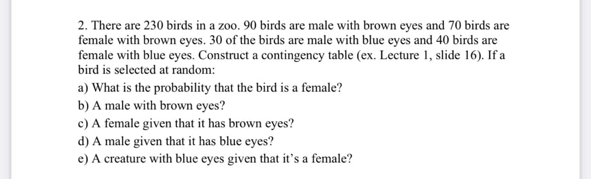 2. There are 230 birds in a zoo. 90 birds are male with brown eyes and 70 birds are
female with brown eyes. 30 of the birds are male with blue eyes and 40 birds are
female with blue eyes. Construct a contingency table (ex. Lecture 1, slide 16). If a
bird is selected at random:
a) What is the probability that the bird is a female?
b) A male with brown eyes?
c) A female given that it has brown eyes?
d) A male given that it has blue eyes?
e) A creature with blue eyes given that it's a female?
