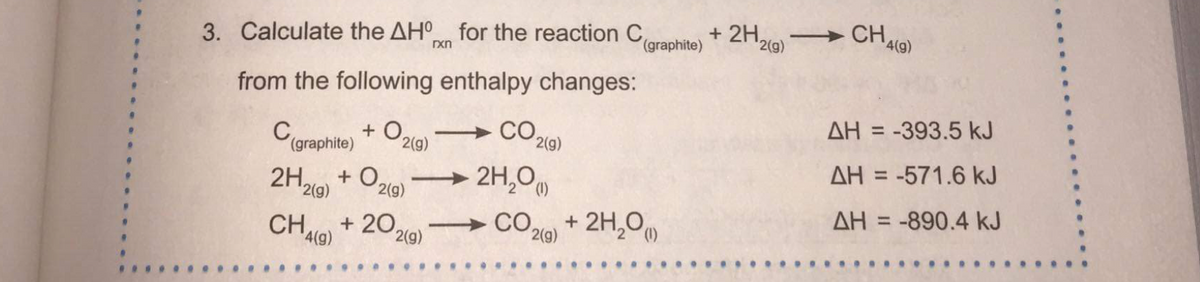 3. Calculate the AHO for the reaction Caraphite)
+ 2H,
CH
2(g)
4(g)
rxn
from the following enthalpy changes:
CO2
AH = -393.5 kJ
%3D
+ O2
(graphite)
2(g)
2(g)
AH = -571.6 kJ
2H,
+ O,
2(g)
→ 2H,0
2(g)
AH = -890.4 kJ
+ 2H,0)
%3D
CH,
4(g)
+ 20,
→ CO.
2(g)
2(g)
