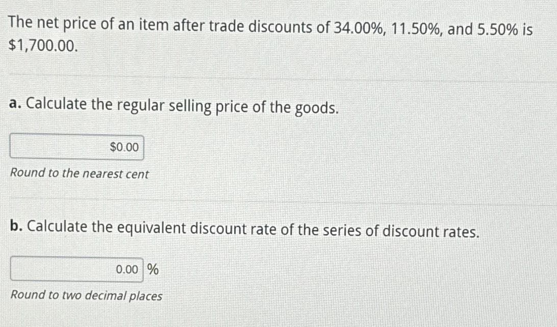 The net price of an item after trade discounts of 34.00%, 11.50%, and 5.50% is
$1,700.00.
a. Calculate the regular selling price of the goods.
$0.00
Round to the nearest cent
b. Calculate the equivalent discount rate of the series of discount rates.
0.00 %
Round to two decimal places
