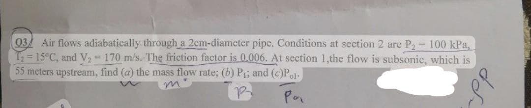 03 Air flows adiabatically through a 2cm-diameter pipe. Conditions at section 2 are P₂ = 100 kPa,
T₂ = 15°C, and V₂ = 170 m/s. The friction factor is 0.006. At section 1,the flow is subsonic, which is
55 meters upstream, find (a) the mass flow rate; (b) P₁; and (c)Pol
R
Por
dde
Base