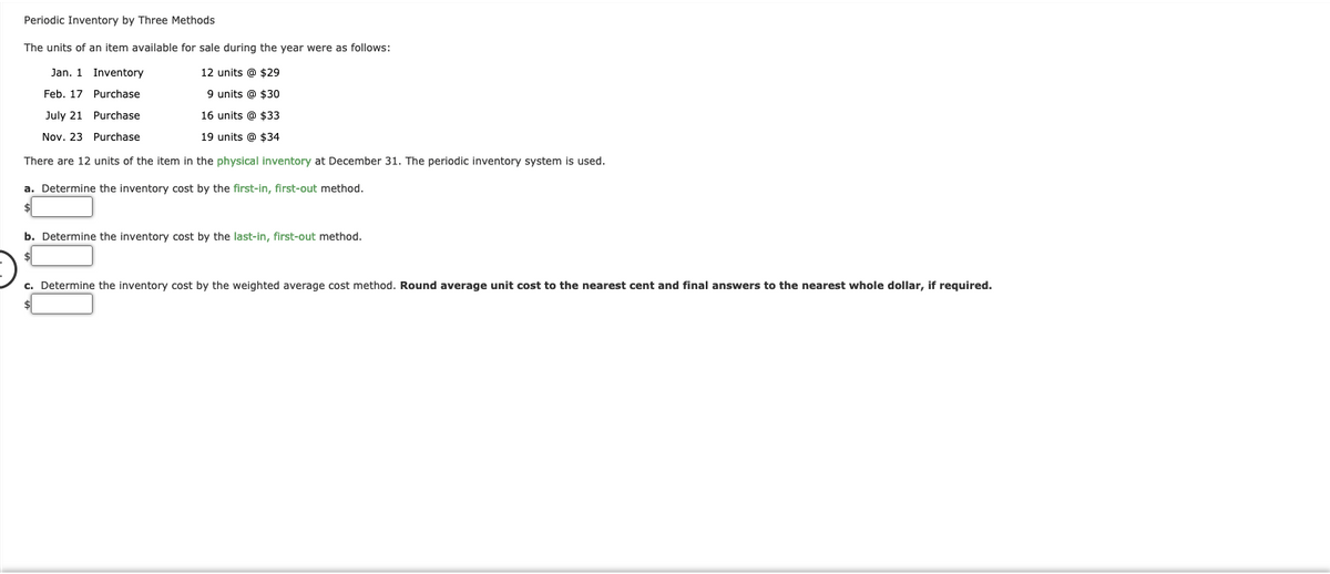 Periodic Inventory by Three Methods
The units of an item available for sale during the year were as follows:
Jan. 1
Inventory
12 units @ $29
Feb. 17 Purchase
9 units @ $30
July 21 Purchase
16 units @ $33
Nov. 23 Purchase
19 units @ $34
There are 12 units of the item in the physical inventory at December 31. The periodic inventory system is used.
a. Determine the inventory cost by the first-in, first-out method.
b. Determine the inventory cost by the last-in, first-out method.
c. Determine the inventory cost by the weighted average cost method. Round average unit cost to the nearest cent and final answers to the nearest whole dollar, if required.
