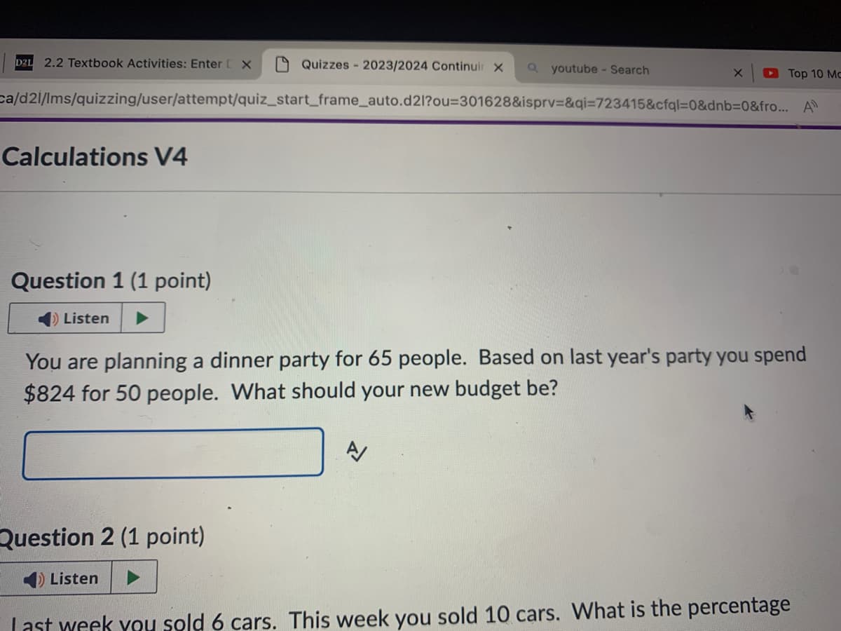 D2L
2.2 Textbook Activities: Enter [X
Quizzes - 2023/2024 Continuir X
youtube - Search
Top 10 Mc
ca/d2i/lms/quizzing/user/attempt/quiz_start_frame_auto.d2l?ou=301628&isprv=&qi=723415&cfql=0&dnb=0&fro... A
Calculations V4
Question 1 (1 point)
Listen
You are planning a dinner party for 65 people. Based on last year's party you spend
$824 for 50 people. What should your new budget be?
A
Question 2 (1 point)
Listen
Last week you sold 6 cars. This week you sold 10 cars. What is the percentage