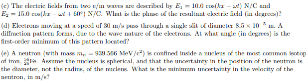 (c) The electric fields from two e/m waves are described by E1 = 10.0 cos(kr – wt) N/C and
E2 = 15.0 cos(kr – wt + 60°) N/C. What is the phase of the resultant electric field (in degrees)?
(d) Electrons moving at a speed of 30 m/s pass through a single slit of diameter 8.5 x 10-5 m. A
diffraction pattern forms, due to the wave nature of the electrons. At what angle (in degrees) is the
first-order minimum of this pattern located?
(e) A neutron (with mass m, = 939.566 MeV/c²) is confined inside a nucleus of the most common isotop
of iron, Fe. Assume the nucleus is spherical, and that the uncertainty in the position of the neutron is
the diameter, not the radius, of the nucleus. What is the minimum uncertainty in the velocity of the
neutron, in m/s?
