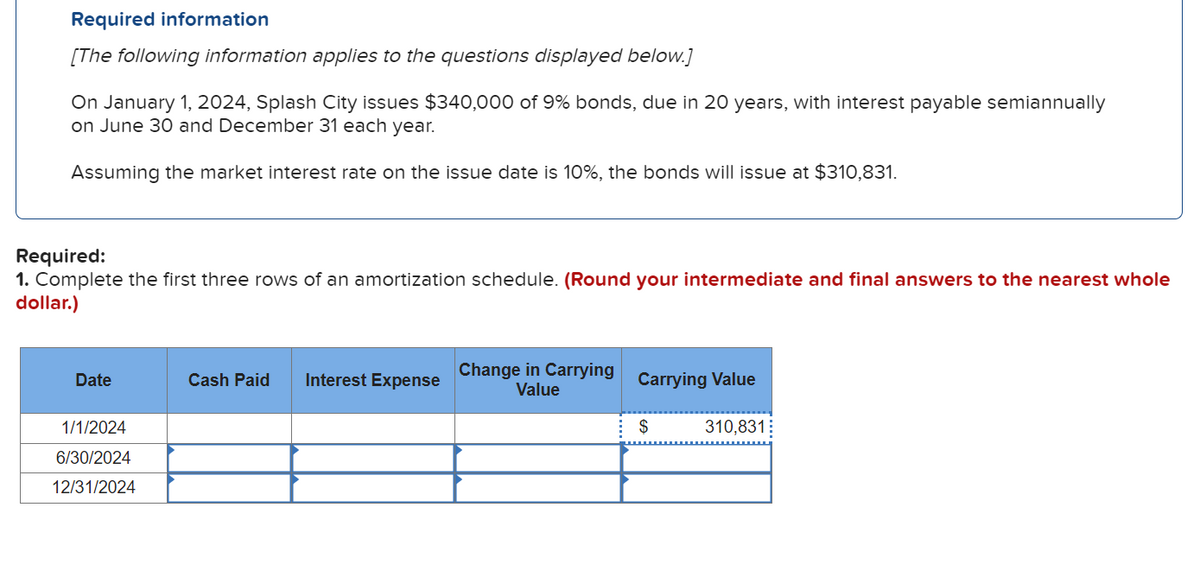 Required information
[The following information applies to the questions displayed below.]
On January 1, 2024, Splash City issues $340,000 of 9% bonds, due in 20 years, with interest payable semiannually
on June 30 and December 31 each year.
Assuming the market interest rate on the issue date is 10%, the bonds will issue at $310,831.
Required:
1. Complete the first three rows of an amortization schedule. (Round your intermediate and final answers to the nearest whole
dollar.)
Date
1/1/2024
6/30/2024
12/31/2024
Cash Paid Interest Expense
Change in Carrying
Value
Carrying Value
$
310,831