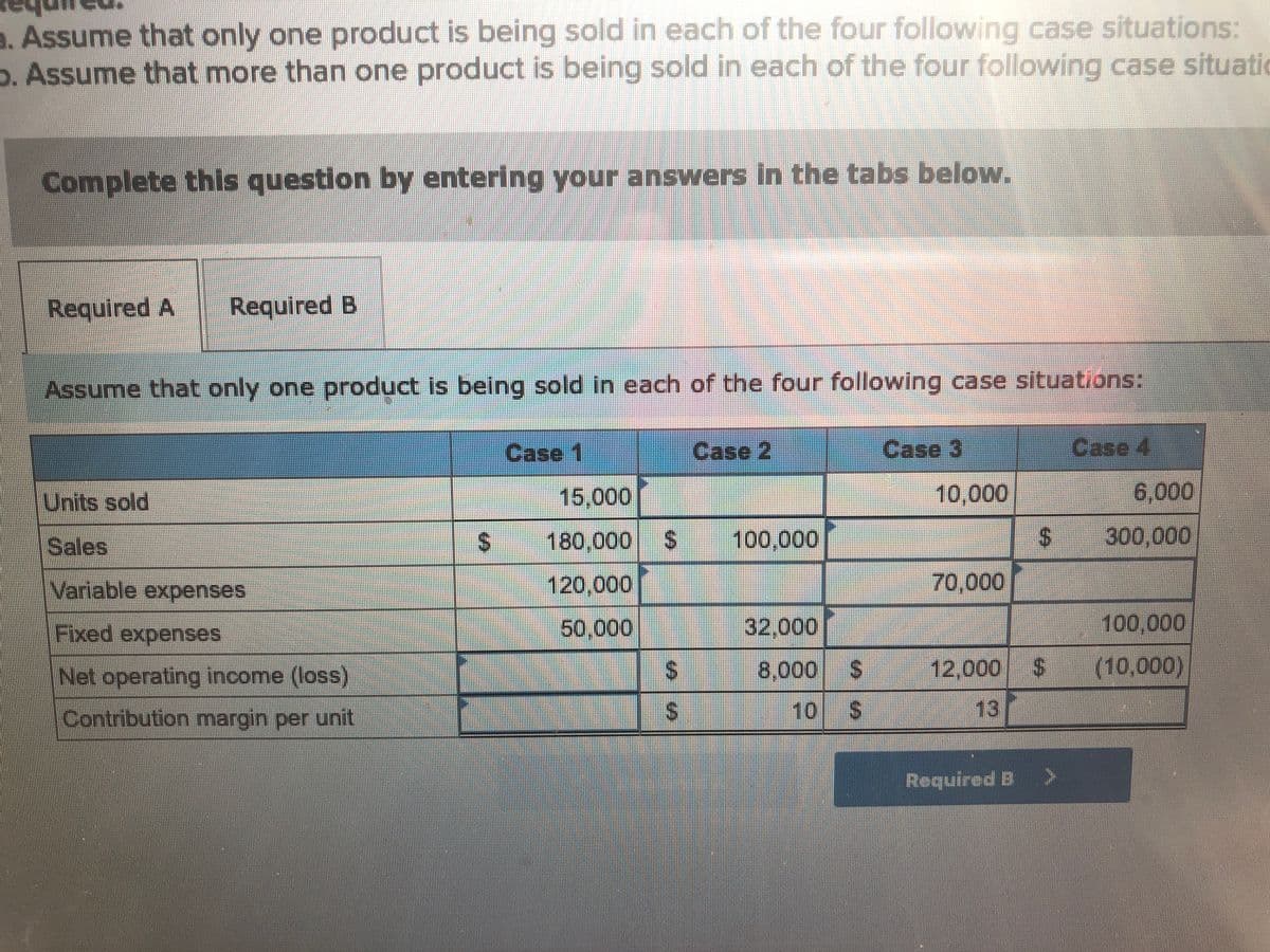 a. Assume that only one product is being sold in each of the four following case situations:
b. Assume that more than one product is being sold in each of the four following case situatio
Complete this question by entering your answers in the tabs below.
Required A Required B
Assume that only one product is being sold in each of the four following case situations:
Units sold
Variable expenses
Fixed expenses
Net operating income (loss)
Contribution margin per unit
Case 1
15,000
180,000 $
120,000
50.000
1A
$
Case 2
100,000
32,000
8,000
$
Case 3
10,000
70,000
12,000
13
$
$
Required B >
Case 4
6,000
300,000
100,000
(10,000)