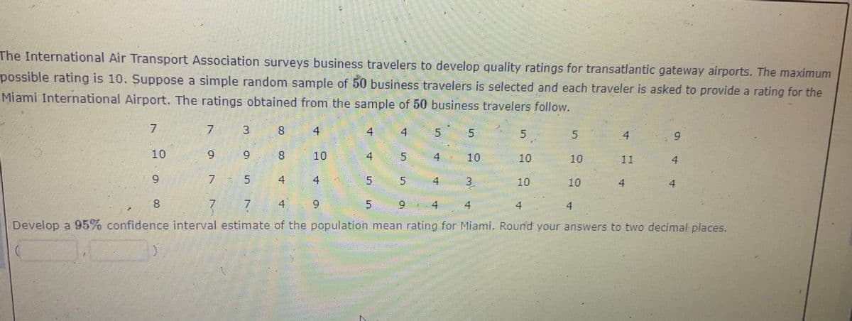 The International Air Transport Association surveys business travelers to develop quality ratings for transatlantic gateway airports. The maximum
possible rating is 10. Suppose a simple random sample of 50 business travelers is selected and each traveler is asked to provide a rating for the
Miami International Airport. The ratings obtained from the sample of 50 business travelers follow.
7.
3.
8.
4
4
4 5
5.
4
6.
10
6.
9.
8.
10
5.
10
10
10
11
4
6.
4
5.
4
10
10
4.
4
8.
7.
4
6.
6.
4
4
4
Develop a 95% confidence interval estimate of the population mean rating for Miami, Round your answers to two decimal places.
寸
4.
