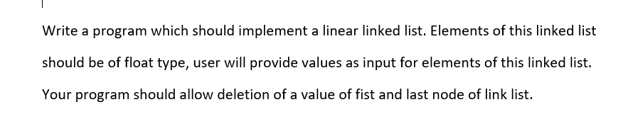 Write a program which should implement a linear linked list. Elements of this linked list
should be of float type, user will provide values as input for elements of this linked list.
Your program should allow deletion of a value of fist and last node of link list.

