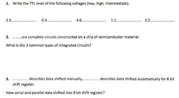 1. Write the TTL level of the following voltages (low, high, intermediate).
2.5 . 0.3 .
4.6 . 1.1..
3.2.
........
2. .are complete circuits constructed on a chip of semiconductor material.
What is the 3 common types of integrated circuits?
. describes data shifted manually, .. describes data shifted automatically for 8 bit
shift register.
3.
How serial and parallel data shifted into 8 bit shift register?
