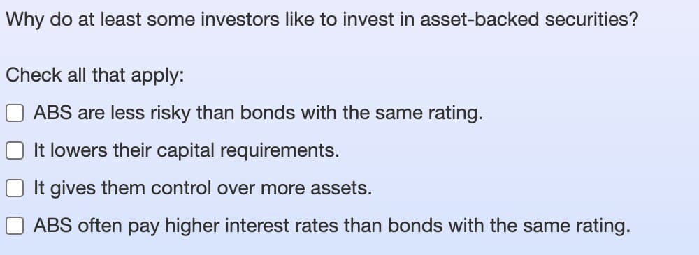 Why do at least some investors like to invest in asset-backed securities?
Check all that apply:
ABS are less risky than bonds with the same rating.
It lowers their capital requirements.
It gives them control over more assets.
ABS often pay higher interest rates than bonds with the same rating.