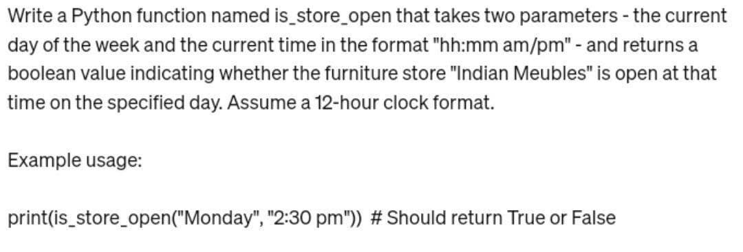 Write a Python function named is_store_open that takes two parameters - the current
day of the week and the current time in the format "hh:mm am/pm" - and returns a
boolean value indicating whether the furniture store "Indian Meubles" is open at that
time on the specified day. Assume a 12-hour clock format.
Example usage:
print(is_store_open ("Monday", "2:30 pm")) #Should return True or False