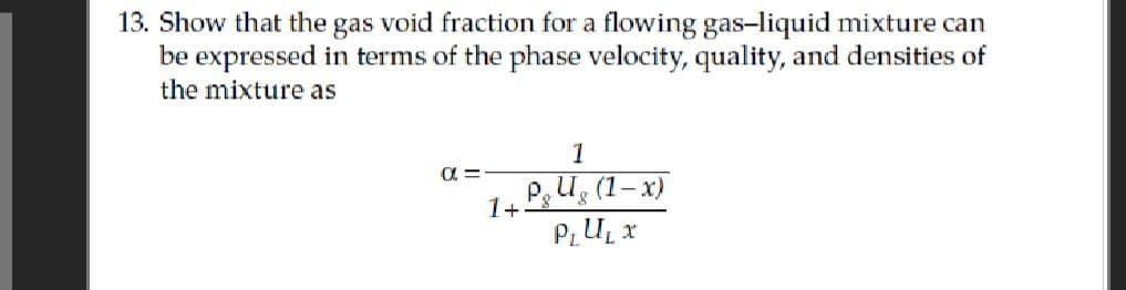 13. Show that the gas void fraction for a flowing gas-liquid mixture can
be expressed in terms of the phase velocity, quality, and densities of
the mixture as
α =
1+
1
Pg Ug (1-x)
PLU₁ x