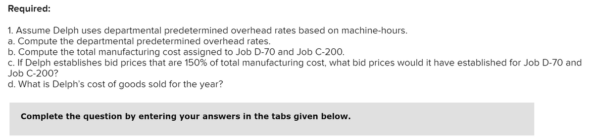 Required:
1. Assume Delph uses departmental predetermined overhead rates based on machine-hours.
a. Compute the departmental predetermined overhead rates.
b. Compute the total manufacturing cost assigned to Job D-70 and Job C-200.
c. If Delph establishes bid prices that are 150% of total manufacturing cost, what bid prices would it have established for Job D-70 and
Job C-200?
d. What is Delph's cost of goods sold for the year?
Complete the question by entering your answers in the tabs given below.
