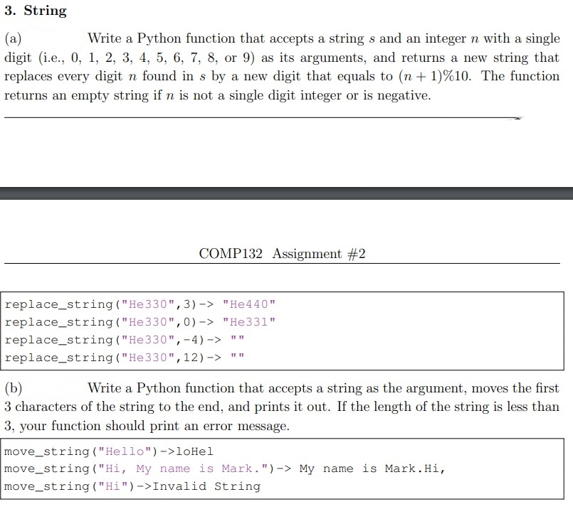 3. String
(a)
Write a Python function that accepts a string s and an integer n with a single
digit (i.e., 0, 1, 2, 3, 4, 5, 6, 7, 8, or 9) as its arguments, and returns a new string that
replaces every digit n found in s by a new digit that equals to (n + 1) %10. The function
returns an empty string if n is not a single digit integer or is negative.
COMP132 Assignment #2
replace_string("He330", 3)-> "He440"
"He331"
replace_string("He330",0)->
replace_string("He330",-4)
replace_string("He330",
->
12)->
11 11
11 11
(b)
Write a Python function that accepts a string as the argument, moves the first
3 characters of the string to the end, and prints it out. If the length of the string is less than
3, your function should print an error message.
move_string ("Hello") ->loHel
move_string ("Hi, My name is Mark.") -> My name is Mark. Hi,
move_string ("Hi")->Invalid String
