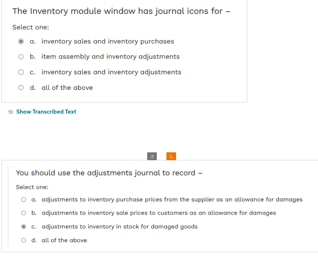 The Inventory module window has journal icons for
Select one:
O a. inventory sales and inventory purchases
b. item assembly and inventory adjustments
O c. inventory sales and inventory adjustments
O d. all of the above
Show Transcribed Text
You should use the adjustments journal to record -
Select one:
O a. adjustments to inventory purchase prices from the supplier as an allowance for damages
O b. adjustments to inventory sale prices to customers as an allowance for damages
c. adjustments to inventory in stock for damaged goods
O d. all of the above
