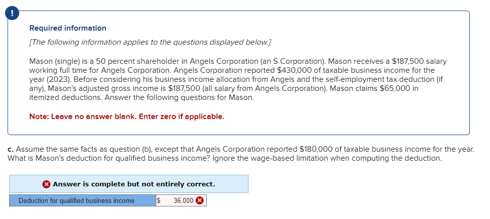 Required information
[The following information applies to the questions displayed below.]
Mason (single) is a 50 percent shareholder in Angels Corporation (an S Corporation). Mason receives a $187,500 salary
working full time for Angels Corporation. Angels Corporation reported $430,000 of taxable business income for the
year (2023). Before considering his business income allocation from Angels and the self-employment tax deduction (if
any), Mason's adjusted gross income is $187,500 (all salary from Angels Corporation). Mason claims $65,000 in
itemized deductions. Answer the following questions for Mason.
Note: Leave no answer blank. Enter zero if applicable.
c. Assume the same facts as question (b), except that Angels Corporation reported $180,000 of taxable business income for the year.
What is Mason's deduction for qualified business income? Ignore the wage-based limitation when computing the deduction.
> Answer is complete but not entirely correct.
36,000 X
Deduction for qualified business income