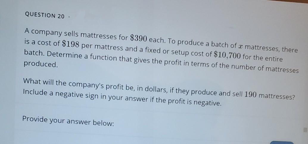 QUESTION 20
A company sells mattresses for $390 each. To produce a batch of æ mattresses, there
is a cost of $198 per mattress and a fixed or setup cost of $10,700 for the entire
batch. Determine a function that gives the profit in terms of the number of mattresses
produced.
What will the company's profit be, in dollars, if they produce and sell 190 mattresses?
Include a negative sign in your answer if the profit is negative.
Provide your answer below:
