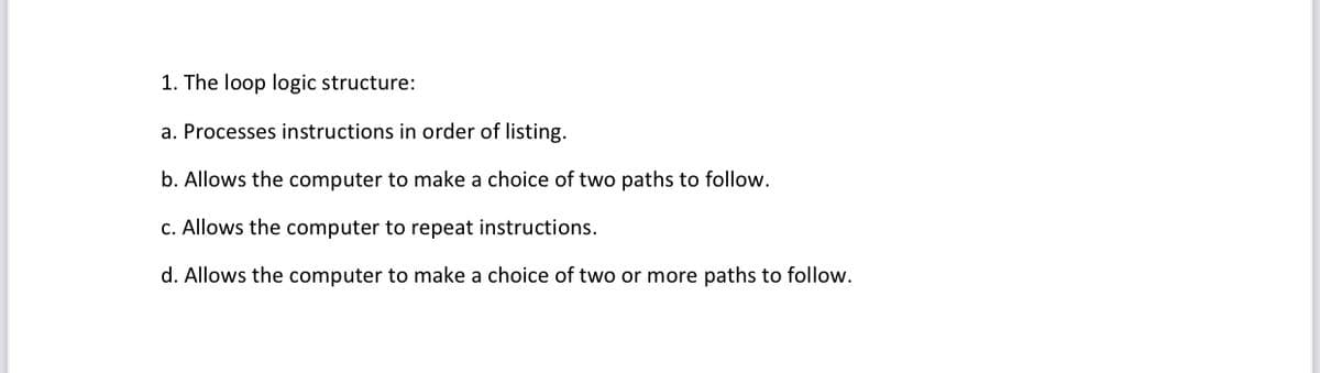 1. The loop logic structure:
a. Processes instructions in order of listing.
b. Allows the computer to make a choice of two paths to follow.
c. Allows the computer to repeat instructions.
d. Allows the computer to make a choice of two or more paths to follow.
