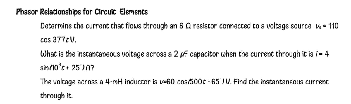 Phasor Relationships for Circuit Elements
Determine the current that flows through an 8 Q resistor connected to a voltage source Us = 110
cos 377t V.
What is the instantaneous voltage across a 2 µf capacitor when the current through it is i = 4
sin10°t +
+25 )A?
The voltage across a 4-mH inductor is v=60 cos/500t - 65)V. Find the instantaneous current
through it.
