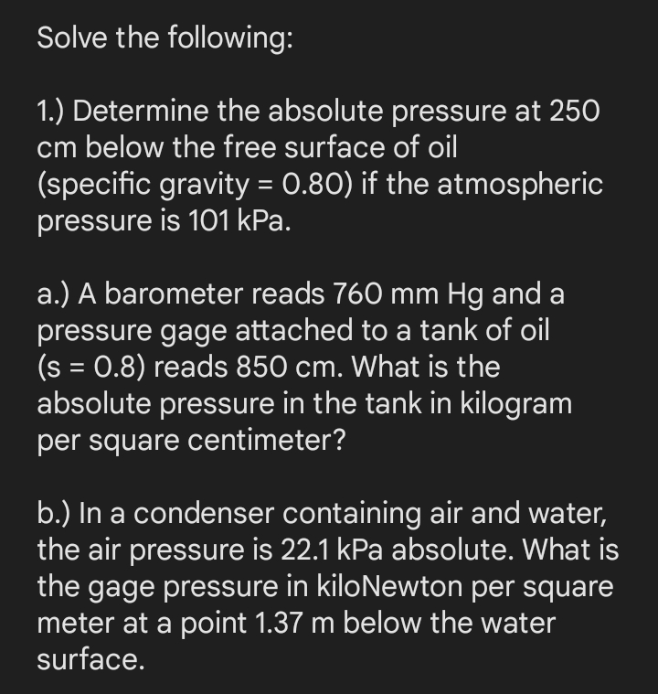 Solve the following:
1.) Determine the absolute pressure at 250
cm below the free surface of oil
(specific gravity = 0.80) if the atmospheric
pressure is 101 kPa.
a.) A barometer reads 760 mm Hg and a
pressure gage attached to a tank of oil
(s = 0.8) reads 850 cm. What is the
absolute pressure in the tank in kilogram
per square centimeter?
b.) In a condenser containing air and water,
the air pressure is 22.1 kPa absolute. What is
the gage pressure in kiloNewton per square
meter at a point 1.37 m below the water
surface.
