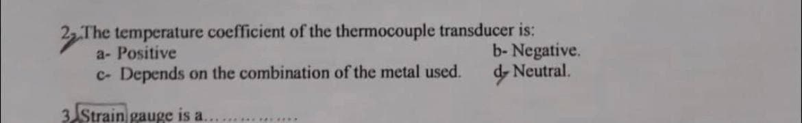 The temperature coefficient of the thermocouple transducer is:
a- Positive
c- Depends on the combination of the metal used.
3 Strain gauge is a.
************
b- Negative.
d Neutral.